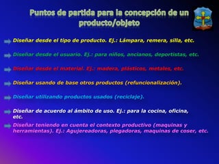 Diseñar desde el tipo de producto. Ej.: Lámpara, remera, silla, etc.

Diseñar desde el usuario. Ej.: para niños, ancianos, deportistas, etc.

Diseñar desde el material. Ej.: madera, plásticos, metales, etc.

Diseñar usando de base otros productos (refuncionalización).

Diseñar utilizando productos usados (reciclaje).

Diseñar de acuerdo al ámbito de uso. Ej.: para la cocina, oficina,
etc.
Diseñar teniendo en cuenta el contexto productivo (maquinas y
herramientas). Ej.: Agujereadoras, plegadoras, maquinas de coser, etc.
 