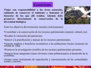 Entre los objetivos del ecoturismo tenemos (teóricamente):
•Constribuir a la conservación de los recursos patrimoniales (natural, cultural, etc)
•Resaltar la valoración del patrimonio
•Inducir a la planificación y manejo de los recursos patrimoniales.
•Generar empleos y beneficios económicos a las poblaciones locales (aumento de
calidad de vida)
•Promover la investigación científica de los recursos patrimoniales presentes.
•Integrar áreas marginales (tanto silvestres como poblacionales) al desarrollo de la
economía.
•Actuar como instrumento de capacitación y concienciación de las comunidades
locales y turistas.
Ecoturismo
Viajar con responsabilidad a las áreas naturales,
cuidando de conservar el ambiente y fomentar el
bienestar de los que allí residen. Además debe
promover directamente la conservación de la
diversidad biológica.
 