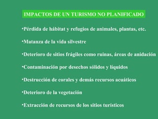 IMPACTOS DE UN TURISMO NO PLANIFICADO
•Pérdida de hábitat y refugios de animales, plantas, etc.
•Matanza de la vida silvestre
•Deterioro de sitios frágiles como ruinas, áreas de anidación
•Contaminación por desechos sólidos y líquidos
•Destrucción de corales y demás recursos acuáticos
•Deterioro de la vegetación
•Extracción de recursos de los sitios turísticos
 