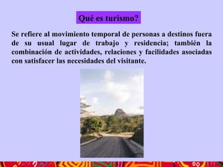 Qué es turismo?
Se refiere al movimiento temporal de personas a destinos fuera
de su usual lugar de trabajo y residencia; también la
combinación de actividades, relaciones y facilidades asociadas
con satisfacer las necesidades del visitante.
 