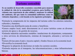 •Estimula la comprensión de los impactos del turismo sobre los entornos naturales,
culturales y humanos.
•Garantiza una distribución justa de costos y beneficios.
•Genera empleo local, tanto directamente en el sector turístico como en diversos
sectores de apoyo y de gestión de recursos.
•Estimula industrias nacionales rentables: instalaciones de alojamiento, restaurantes
y otros servicios de alimentación, sistemas de transporte, artesanía y servicios de
guía.
•Genera divisas para el país e inyecta capital y fondos frescos en la economía local.
•Diversifica la economía local.
•Requiere la adopción de decisiones en todos los sectores sociales.
•Estimula mejoras en el transporte, las telecomunicaciones y otras infraestructuras
básicas.
Turismo sostenible
Es un modelo de desarrollo económico concebido para mejorar
la calidad de vida de la comunidad receptora, para facilitar al
visitante una experiencia de alta calidad y mantener la calidad
del ambiente, del que tanto la comunidad anfitriona como los
visitantes dependen; y está basada en los siguientes principios:
 