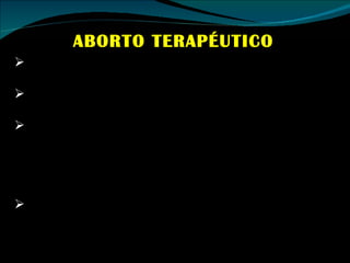 ABORTO TERAPÉUTICO Es el realizado cuando el embarazo pone en peligro la vida de la mujer embarazada. Esta situación ha quedado prácticamente superada como consecuencia del progreso en la medicina. Quedan algunas pocas situaciones excepcionales, en las que además el feto no va a ser viable (por ejemplo el caso del embarazo ectópico, en el que la implantación del embrión no acontece en el útero, sino por ejemplo, en las trompas). En relación con la ley de algunos países centroamericanos incluyendo el nuestro, también se utiliza la indicación terapéutica, cuando hay amenazas para la salud de la mujer. 