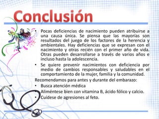 • Pocas deficiencias de nacimiento pueden atribuirse a
   una causa única. Se piensa que las mayorías son
   resultados del juego de los factores de la herencia y
   ambientales. Hay deficiencias que se expresan con el
   nacimiento y otras recién con el primer año de vida.
   Otras pueden desarrollarse a través de varios años e
   incluso hasta la adolescencia.
• Se quiere prevenir nacimientos con deficiencia por
   medio de cambios responsables y saludables en el
   comportamiento de la mujer, familia y la comunidad.
Recomendamos para antes y durante del embarazo:
• Busca atención médica
• Aliméntese bien con vitamina B, ácido fólico y calcio.
• Cuídese de agresiones al feto.
 