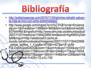 • http://solitariogeorge.com/2010/11/24/ghimire-rishabh-salvan-
  la-vida-al-nino-con-ocho-extremidades/
• http://www.google.com/imgres?q=ni%C3%B1a+de+8+pierna
  s&um=1&hl=es&biw=1366&bih=665&tbm=isch&tbnid=edzMi
  E07kihrRM:&imgrefurl=http://www.elmundo.es/elmundosalud/
  2007/11/07/medicina/1194423956.html&docid=Kg4IM0VyOeh
  fpM&imgurl=http://estaticos03.cache.el-
  mundo.net/elmundosalud/imagenes/2007/11/07/1194423956
  _extras_ladillos_1_4.jpg&w=670&h=427&ei=jF-qUM-
  FDLOq0AGpqIG4DQ&zoom=1&iact=hc&vpx=1044&vpy=310
  &dur=146&hovh=179&hovw=281&tx=244&ty=77&sig=10054
  6467896664969275&page=1&tbnh=144&tbnw=226&start=0&
  ndsp=19&ved=1t:429,r:12,s:0,i:102
 