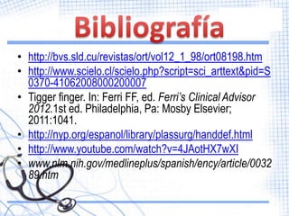• http://bvs.sld.cu/revistas/ort/vol12_1_98/ort08198.htm
• http://www.scielo.cl/scielo.php?script=sci_arttext&pid=S
  0370-41062008000200007
• Tigger finger. In: Ferri FF, ed. Ferri’s Clinical Advisor
  2012.1st ed. Philadelphia, Pa: Mosby Elsevier;
  2011:1041.
• http://nyp.org/espanol/library/plassurg/handdef.html
• http://www.youtube.com/watch?v=4JAotHX7wXI
• www.nlm.nih.gov/medlineplus/spanish/ency/article/0032
  89.htm
 