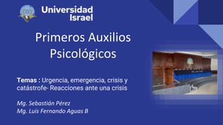 Primeros Auxilios
Psicológicos
Temas : Urgencia, emergencia, crisis y
catástrofe- Reacciones ante una crisis
Mg. Sebastián Pérez
Mg. Luis Fernando Aguas B
 