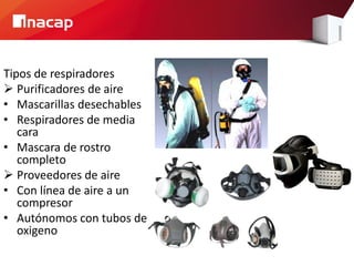 Tipos de respiradores 
Purificadores de aire 
•Mascarillas desechables 
•Respiradores de media cara 
•Mascara de rostro completo 
Proveedores de aire 
•Con línea de aire a un compresor 
•Autónomos con tubos de oxigeno  