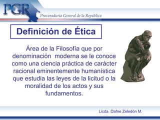 Definición de Ética
Área de la Filosofía que por
denominación moderna se le conoce
como una ciencia práctica de carácter
racional eminentemente humanística
que estudia las leyes de la licitud o la
moralidad de los actos y sus
fundamentos.
Licda. Dafne Zeledón M.
 