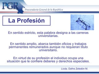 La Profesión
En sentido estricto, esta palabra designa a las carreras
universitarias.
En sentido amplio, abarca también oficios y trabajos
permanentes remunerados aunque no requieran titulo
universitario.
En virtud de su profesión el individuo ocupa una
situación que le confiere deberes y derechos especiales.
Licda. Dafne Zeledón M.
 