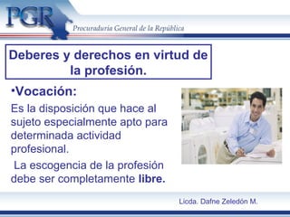 Deberes y derechos en virtud de
la profesión.
•Vocación:
Es la disposición que hace al
sujeto especialmente apto para
determinada actividad
profesional.
La escogencia de la profesión
debe ser completamente libre.
Licda. Dafne Zeledón M.
 