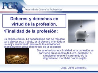 •Finalidad de la profesión:
Es el bien común. La capacitación que se requiere
para ejercer este trabajo, está siempre orientada a
un mejor rendimiento dentro de las actividades
especializadas para el beneficio de la sociedad.
Deberes y derechos en
virtud de la profesión.
Sin este horizonte y finalidad, una profesión se
convierte en un medio de lucro, de honor, o
simplemente en el instrumento de la
degradación moral del propio sujeto.
Licda. Dafne Zeledón M.
 