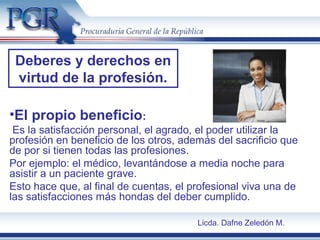 •El propio beneficio:
Es la satisfacción personal, el agrado, el poder utilizar la
profesión en beneficio de los otros, además del sacrificio que
de por si tienen todas las profesiones.
Por ejemplo: el médico, levantándose a media noche para
asistir a un paciente grave.
Esto hace que, al final de cuentas, el profesional viva una de
las satisfacciones más hondas del deber cumplido.
Deberes y derechos en
virtud de la profesión.
Licda. Dafne Zeledón M.
 