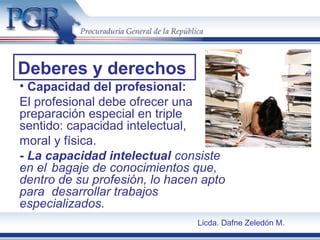 • Capacidad del profesional:
El profesional debe ofrecer una
preparación especial en triple
sentido: capacidad intelectual,
moral y física.
- La capacidad intelectual consiste
en el bagaje de conocimientos que,
dentro de su profesión, lo hacen apto
para desarrollar trabajos
especializados.
Deberes y derechos
Licda. Dafne Zeledón M.
 