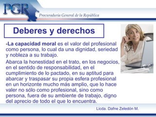 -La capacidad moral es el valor del profesional
como persona, lo cual da una dignidad, seriedad
y nobleza a su trabajo.
Abarca la honestidad en el trato, en los negocios,
en el sentido de responsabilidad, en el
cumplimiento de lo pactado, en su aptitud para
abarcar y traspasar su propia esfera profesional
en un horizonte mucho más amplio, que lo hace
valer no sólo como profesional, sino como
persona, fuera de su ambiente de trabajo, digno
del aprecio de todo el que lo encuentra.
Deberes y derechos
Licda. Dafne Zeledón M.
 
