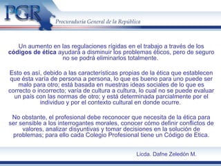 Un aumento en las regulaciones rígidas en el trabajo a través de los
códigos de ética ayudará a disminuir los problemas éticos, pero de seguro
no se podrá eliminarlos totalmente.
Esto es así, debido a las características propias de la ética que establecen
que ésta varía de persona a persona, lo que es bueno para uno puede ser
malo para otro; está basada en nuestras ideas sociales de lo que es
correcto o incorrecto; varía de cultura a cultura, lo cual no se puede evaluar
un país con las normas de otro; y está determinada parcialmente por el
individuo y por el contexto cultural en donde ocurre.
No obstante, el profesional debe reconocer que necesita de la ética para
ser sensible a los interrogantes morales, conocer cómo definir conflictos de
valores, analizar disyuntivas y tomar decisiones en la solución de
problemas; para ello cada Colegio Profesional tiene un Código de Etica.
Licda. Dafne Zeledón M.
 