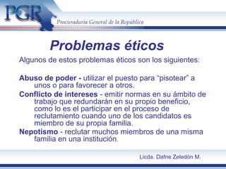 Problemas éticos
Algunos de estos problemas éticos son los siguientes:
Abuso de poder - utilizar el puesto para “pisotear” a
unos o para favorecer a otros.
Conflicto de intereses - emitir normas en su ámbito de
trabajo que redundarán en su propio beneficio,
como lo es el participar en el proceso de
reclutamiento cuando uno de los candidatos es
miembro de su propia familia.
Nepotismo - reclutar muchos miembros de una misma
familia en una institución.
Licda. Dafne Zeledón M.
 