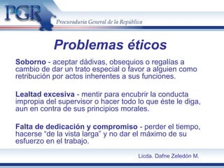 Soborno - aceptar dádivas, obsequios o regalías a
cambio de dar un trato especial o favor a alguien como
retribución por actos inherentes a sus funciones.
Lealtad excesiva - mentir para encubrir la conducta
impropia del supervisor o hacer todo lo que éste le diga,
aun en contra de sus principios morales.
Falta de dedicación y compromiso - perder el tiempo,
hacerse “de la vista larga” y no dar el máximo de su
esfuerzo en el trabajo.
Problemas éticos
Licda. Dafne Zeledón M.
 