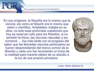 En sus orígenes, la filosofía era lo mismo que la
ciencia; así como el filósofo era lo mismo que
sabio o científico. Aristóteles; trataba en su
obra, no solo esas profundas cuestiones que
hoy se reservan solo para los filósofos, si no
también la física, las ciencias naturales y los
números … fue más tarde con el progreso del
saber que las llamadas ciencias particulares se
fueron desprendiendo del tronco común de la
filosofía y cada una fue recortando un trozo de
la realidad para hacerlo objeto de su estudio a
la luz de sus propios principios.
Licda. Dafne Zeledón M.
 