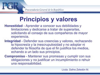 Principios y valores
Honestidad - Aprender a conocer sus debilidades y
limitaciones y dedicarse a tratar de superarlas,
solicitando el consejo de sus compañeros de mayor
experiencia.
Integridad - Defender sus creencias y valores, rechazando
la hipocresía y la inescrupulosidad y no adoptar ni
defender la filosofía de que el fin justifica los medios,
echando a un lado sus principios.
Compromiso - Mantener sus promesas y cumplir con sus
obligaciones y no justificar un incumplimiento o rehuir
una responsabilidad.
Licda. Dafne Zeledón M.
 