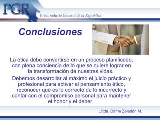 Conclusiones
La ética debe convertirse en un proceso planificado,
con plena conciencia de lo que se quiere lograr en
la transformación de nuestras vidas.
Debemos desarrollar al máximo el juicio práctico y
profesional para activar el pensamiento ético,
reconocer qué es lo correcto de lo incorrecto y
contar con el compromiso personal para mantener
el honor y el deber.
Licda. Dafne Zeledón M.
 