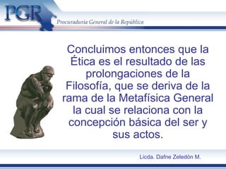 Concluimos entonces que la
Ética es el resultado de las
prolongaciones de la
Filosofía, que se deriva de la
rama de la Metafísica General
la cual se relaciona con la
concepción básica del ser y
sus actos.
Licda. Dafne Zeledón M.
 