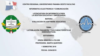 CENTRO REGIONAL UNIVERSITARIO PANAMA OESTE FACULTAD
INFORMATICA ELECTRONICA Y COMUNICACIÓN
LICENCIATURA EN INFORMATICA PARA
LA GESTION EDUCATIVA Y EMPRESARIAL
MATERIA
EVALUACION DE SOFTWARE EDUCATIVO
TEMA:
LA POBLACIÓN PANAMEÑA Y SUS CARACTERÍSTICAS
DEMOGRÁFICAS.
ESTUDIANTE:
KRIZIA SÁNCHEZ 4-763-298
PROFESORA: MARTA QUINTERO
1 SEMESTRE 2019
FECHA: 23/04/2019
 