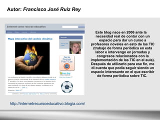 Autor:  Francisco José Ruiz Rey  Este blog nace en 2006 ante la necesidad real de contar con un espacio para dar un curso a profesores noveles en esto de las TIC (trabajo de forma periódica en esta labor e intervengo en jornadas y congresos relacionados con la implementación de las TIC en el aula). Después de utilizarlo para ese fin, me di cuenta que podía seguir siendo un espacio interesante en el que escribir de forma periódica sobre TIC.  http://internetrecursoeducativo.blogia.com/ 