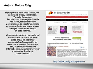 Autora: Dolors Reig Supongo que llevo toda la vida, de uno u otro modo, estudiando.  Y media formando.  Por ello, con la emergencia de la red y sus posibilidades de personalizar, de escalar al infinito el conocimiento, me mudé y paso la mayor parte de mi tiempo  en este entorno. Creo en ello e intento trasladar mi entusiasmo. Lo hacía ya hace unos años, en sesiones presenciales de formación en recursos humanos, innovación, etc., cuando recomendaba Internet como materia transversal a cualquier ámbito de conocimiento. http://www.dreig.eu/caparazo n/ 