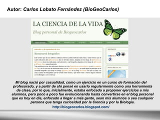 Autor:  Carlos Lobato Fernández (BioGeoCarlos)  Mi blog nació por casualidad, como un ejercicio en un curso de formación del profesorado, y a partir de ahí pensé en usarlo regularmente como una herramienta de clase, por lo que, inicialmente, estaba enfocado a proponer ejercicios a mis alumnos, pero poco a poco fue evolucionando hasta convertirse en el blog personal que es hoy en día, enfocado a llegar a más gente, sean mis alumnos o sea cualquier persona que tenga curiosidad por la Ciencia y por la Biología. http://biogeocarlos.blogspot.com/ 