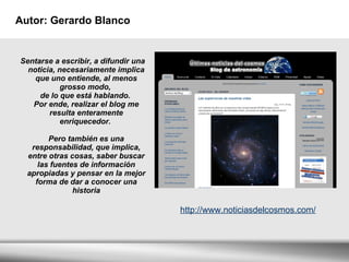 Autor: Gerardo Blanco Sentarse a escribir, a difundir una noticia, necesariamente implica que uno entiende, al menos grosso modo,  de lo que está hablando.  Por ende, realizar el blog me resulta enteramente enriquecedor.  Pero también es una responsabilidad, que implica, entre otras cosas, saber buscar las fuentes de información apropiadas y pensar en la mejor forma de dar a conocer una historia http://www.noticiasdelcosmos.com/ 
