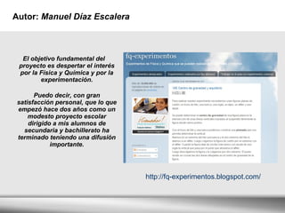 Autor:  Manuel Díaz Escalera  El objetivo fundamental del proyecto es despertar el interés por la Física y Química y por la experimentación. Puedo decir, con gran satisfacción personal, que lo que empezó hace dos años como un modesto proyecto escolar dirigido a mis alumnos de secundaria y bachillerato ha terminado teniendo una difusión importante. http://fq-experimentos.blogspot.com/ 