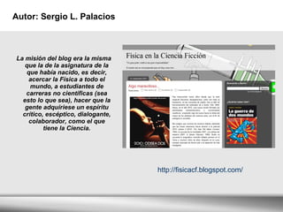 Autor:  Sergio L. Palacios La misión del blog era la misma que la de la asignatura de la que había nacido, es decir, acercar la Física a todo el mundo, a estudiantes de carreras no científicas (sea esto lo que sea), hacer que la gente adquiriese un espíritu crítico, escéptico, dialogante, colaborador, como el que tiene la Ciencia. http://fisicacf.blogspot.com/ 