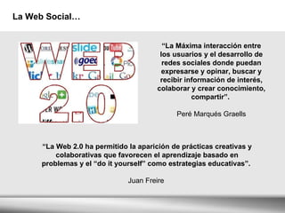 La Web Social… “ La Máxima interacción entre los usuarios y el desarrollo de redes sociales donde puedan expresarse y opinar, buscar y recibir información de interés, colaborar y crear conocimiento, compartir”.  Peré Marqués Graells “ La Web 2.0 ha permitido la aparición de prácticas creativas y colaborativas que favorecen el aprendizaje basado en problemas y el “do it yourself” como estrategias educativas”.  Juan Freire  