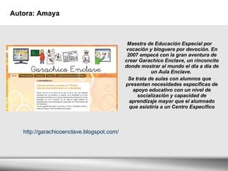 Autora: Amaya Maestra de Educación Especial por vocación y bloguera por devoción. En 2007 empecé con la gran aventura de crear Garachico Enclave, un rinconcito donde mostrar al mundo el día a día de un Aula Enclave.  Se trata de aulas con alumnos que presentan necesidades específicas de apoyo educativo con un nivel de socialización y capacidad de aprendizaje mayor que el alumnado que asistiría a un Centro Específico http://garachicoenclave.blogspot.com/ 