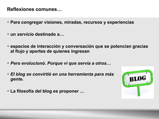 Reflexiones comunes… Para congregar visiones, miradas, recursos y experiencias un  servicio  destinado a…   espacios de interacción y conversación que se potencian gracias al flujo y aportes de quienes ingresan Pero evolucionó. Porque vi que servía a otros… El blog se convirtió en una herramienta para más  gente. La filosofía del blog es proponer … 