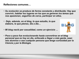 Reflexiones comunes… Su evolución se produce de forma constante y distribuida: Hay que convivir, habitar los lugares en los que se generan los temas que nos apasionan, seguirlos de cerca, participar en ellos. Dejo, además, en el blog, lo que estudio, lo que  elaboro, lo que pienso, día a día… Mi blog nació por casualidad, como un ejercicio … Poco a poco fue evolucionando hasta convertirse en el blog personal que es hoy en día, enfocado a llegar a más gente, sean mis alumnos o sea cualquier persona que tenga curiosidad por la Ciencia y por la Biología. 