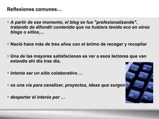 Reflexiones comunes… A partir de ese momento, el blog se fue "profesionalizando", tratando de difundir contenido que no hubiera tenido eco en otros blogs o sitios,… Nació hace más de tres años con el ánimo de recoger y recopilar  Una de las mayores satisfaciones es ver a esos lectores que van estando ahí día tras día. Intenta ser un sitio colaborativo … es una vía para canalizar, proyectos, ideas que surgen … despertar el interés por … 