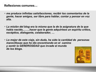 Reflexiones comunes… me produce infinitas satisfacciones, recibir los comentarios de la gente, hacer amigos, ser libre para hablar, contar y pensar en voz alta. La misión del blog era la misma que la de la asignatura de la que había nacido,…….hacer que la gente adquiriese un espíritu crítico, escéptico, dialogante, colaborador, … Lo mejor de este viaje, sin duda, ha sido la cantidad de  personas maravillosas que he ido encontrando en el  camino y sentir la GENEROSIDAD que invade el mundo  de los blogs.  
