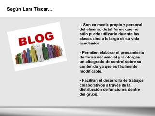 Según Lara Tiscar… - Son un medio propio y personal del alumno, de tal forma que no sólo puede utilizarlo durante las clases sino a lo largo de su vida académica. - Permiten elaborar el pensamiento de forma secuencial y le otorgan un alto grado de control sobre su contenido ya que es fácilmente modificable. - Facilitan el desarrollo de trabajos colaborativos a través de la distribución de funciones dentro del grupo.  