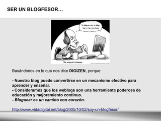 SER UN BLOGFESOR… Basándonos en lo que nos dice  DIGIZEN , porque:   - Nuestro blog puede convertirse en un mecanismo efectivo para aprender y enseñar.  - Consideramos que los weblogs son una herramienta poderosa de educación y mejoramiento continuo.  -  Bloguear es un camino con corazón . http://www.vidadigital.net/blog/2005/10/02/soy-un-blogfesor/ 