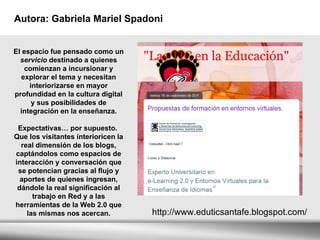 Autora: Gabriela Mariel Spadoni   http://www.eduticsantafe.blogspot.com/ El espacio fue pensado como un  servicio  destinado a quienes comienzan a incursionar y explorar el tema y necesitan interiorizarse en mayor profundidad en la cultura digital y sus posibilidades de integración en la enseñanza. Expectativas… por supuesto.  Que los visitantes interioricen la real dimensión de los blogs, captándolos como espacios de interacción y conversación que se potencian gracias al flujo y aportes de quienes ingresan, dándole la real significación al trabajo en Red y a las herramientas de la Web 2.0 que las mismas nos acercan. 