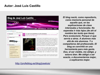 Autor: José Luis Castillo El blog nació, como repositorio, como memoria personal de aquello que, en las explicaciones de clase interesaba y funcionaba. No esperaba ir más lejos (de ahí el nombre tan tonto que tiene). Pero evolucionó. Porque vi que servía a otros. A alumnos más allá de mis alumnos. Y a compañeros del profesorado. El blog se convirtió en una herramienta para más gente. Eso, el ser visible, me obligó, y estuvo bien. Me obligó a ser exacto, a documentarme mejor, a explicarme mejor. http://profeblog.es/blog/joseluis/ 