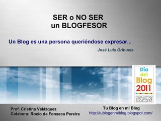 SER o NO SER
                   un BLOGFESOR

Un Blog es una persona queriéndose expresar...
                                         José Luis Orihuela




Prof. Cristina Velázquez                      Tu Blog en mi Blog
Colabora: Rocío da Fonseca Pereira   http://tublogenmiblog.blogspot.com/
 