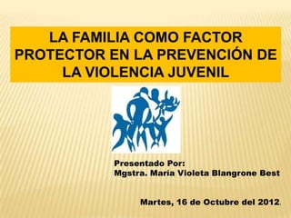 LA FAMILIA COMO FACTOR
PROTECTOR EN LA PREVENCIÓN DE
     LA VIOLENCIA JUVENIL




           Presentado Por:
           Mgstra. María Violeta Blangrone Best


                Martes, 16 de Octubre del 2012.
 