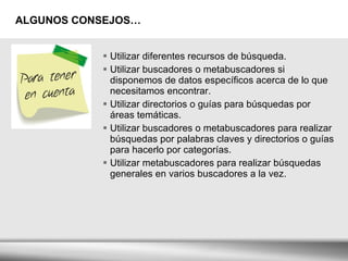 ALGUNOS CONSEJOS… Utilizar diferentes recursos de búsqueda. Utilizar buscadores o metabuscadores si disponemos de datos específicos acerca de lo que necesitamos encontrar. Utilizar directorios o guías para búsquedas por áreas temáticas. Utilizar buscadores o metabuscadores para realizar búsquedas por palabras claves y directorios o guías para hacerlo por categorías. Utilizar metabuscadores para realizar búsquedas generales en varios buscadores a la vez. 