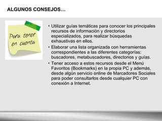 ALGUNOS CONSEJOS… Utilizar guías temáticas para conocer los principales recursos de información y directorios especializados, para realizar búsquedas exhaustivas en ellos. Elaborar una lista organizada con herramientas correspondientes a las diferentes categorías: buscadores, metabuscadores, directorios y guías. Tener acceso a estos recursos desde el Menú Favoritos (Bookmarks) en la propia PC y además, desde algún servicio online de Marcadores Sociales para poder consultarlos desde cualquier PC con conexión a Internet. 
