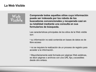 La Web Visible Comprende todos aquellos sitios cuya información puede ser indexada por los robots de los buscadores convencionales y recuperada casi en su totalidad mediante una consulta en sus formularios de búsqueda.     Las características principales de los sitios de la Web visible son:   su información no está contenida en bases de datos es de libre acceso no se requiere la realización de un proceso de registro para acceder a la información. Mayoritariamente está formada por páginas Web estáticas, es decir páginas o archivos con una URL fija y accesibles desde otro enlace.  