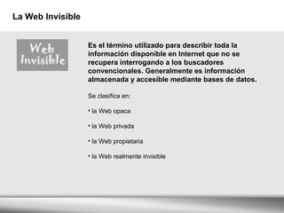 La Web Invisible Es el término utilizado para describir toda la información disponible en Internet que no se recupera interrogando a los buscadores convencionales. Generalmente es información almacenada y accesible mediante bases de datos. Se clasifica en:      la Web opaca  la Web privada  la Web propietaria  la Web realmente invisible  