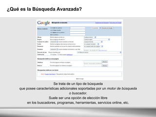 ¿Qué es la Búsqueda Avanzada? Se trata de un tipo de búsqueda  que posee características adicionales soportadas por un  motor de búsqueda  o buscador .  Suele ser una opción de elección libre  en los buscadores, programas, herramientas, servicios online, etc.  