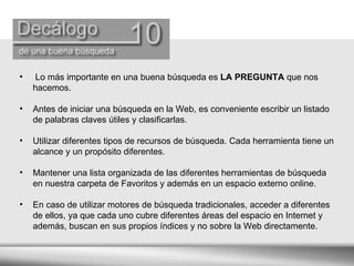 Lo más importante en una buena búsqueda es  LA PREGUNTA  que nos hacemos. Antes de iniciar una búsqueda en la Web, es conveniente escribir un listado de palabras claves útiles y clasificarlas. Utilizar diferentes tipos de recursos de búsqueda. Cada herramienta tiene un alcance y un propósito diferentes. Mantener una lista organizada de las diferentes herramientas de búsqueda  en nuestra carpeta de Favoritos y además en un espacio externo online. En caso de utilizar motores de búsqueda tradicionales, acceder a diferentes de ellos, ya que cada uno cubre diferentes áreas del espacio en Internet y además, buscan en sus propios índices y no sobre la Web directamente. 